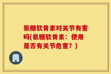 氨糖软骨素对关节有害吗(氨糖软骨素：使用是否有关节危害？)