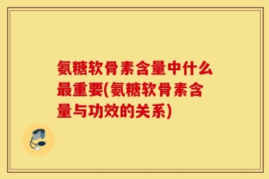 氨糖软骨素含量中什么最重要(氨糖软骨素含量与功效的关系)