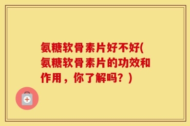 氨糖软骨素片好不好(氨糖软骨素片的功效和作用，你了解吗？)