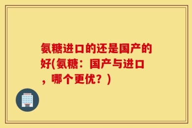 氨糖进口的还是国产的好(氨糖：国产与进口，哪个更优？)