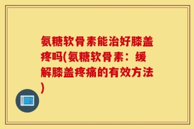 氨糖软骨素能治好膝盖疼吗(氨糖软骨素：缓解膝盖疼痛的有效方法)