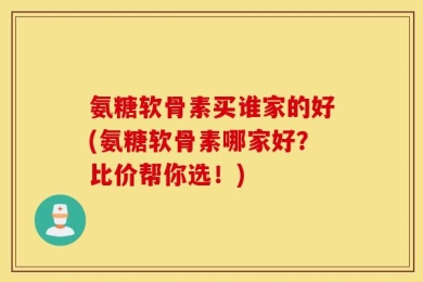 氨糖软骨素买谁家的好(氨糖软骨素哪家好？比价帮你选！)