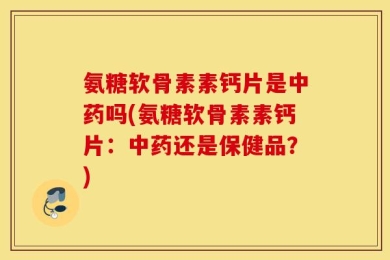 氨糖软骨素素钙片是中药吗(氨糖软骨素素钙片：中药还是保健品？)