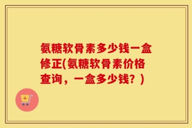 氨糖软骨素多少钱一盒修正(氨糖软骨素价格查询，一盒多少钱？)