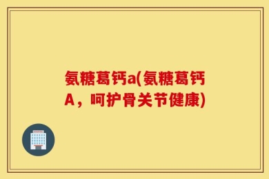 氨糖葛钙a(氨糖葛钙A，呵护骨关节健康)