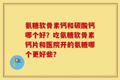 氨糖软骨素钙和碳酸钙哪个好？吃氨糖软骨素钙片和医院开的氨糖哪个更好些？