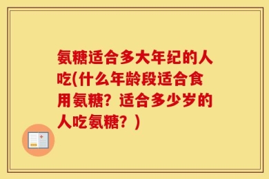 氨糖适合多大年纪的人吃(什么年龄段适合食用氨糖？适合多少岁的人吃氨糖？)