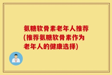 氨糖软骨素老年人推荐(推荐氨糖软骨素作为老年人的健康选择)