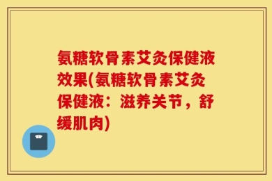 氨糖软骨素艾灸保健液效果(氨糖软骨素艾灸保健液：滋养关节，舒缓肌肉)