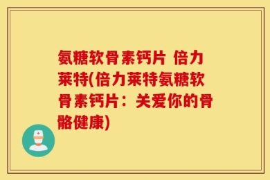 氨糖软骨素钙片 倍力莱特(倍力莱特氨糖软骨素钙片：关爱你的骨骼健康)