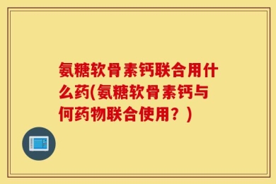 氨糖软骨素钙联合用什么药(氨糖软骨素钙与何药物联合使用？)