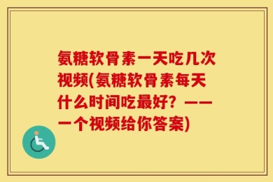 氨糖软骨素一天吃几次视频(氨糖软骨素每天什么时间吃最好？——一个视频给你答案)