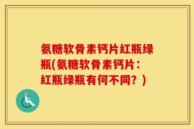 氨糖软骨素钙片红瓶绿瓶(氨糖软骨素钙片：红瓶绿瓶有何不同？)