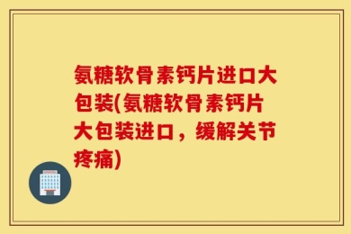 氨糖软骨素钙片进口大包装(氨糖软骨素钙片大包装进口，缓解关节疼痛)