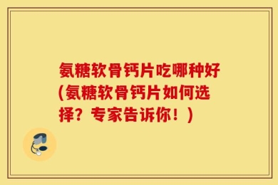氨糖软骨钙片吃哪种好(氨糖软骨钙片如何选择？专家告诉你！)