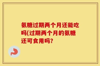 氨糖过期两个月还能吃吗(过期两个月的氨糖还可食用吗？