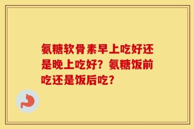 氨糖软骨素早上吃好还是晚上吃好？氨糖饭前吃还是饭后吃？
