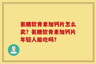 氨糖软骨素加钙片怎么卖？氨糖软骨素加钙片年轻人能吃吗？