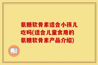 氨糖软骨素适合小孩儿吃吗(适合儿童食用的氨糖软骨素产品介绍)