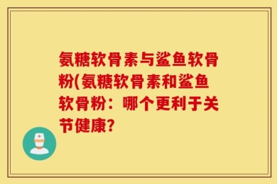 氨糖软骨素与鲨鱼软骨粉(氨糖软骨素和鲨鱼软骨粉：哪个更利于关节健康？