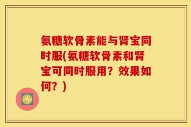 氨糖软骨素能与肾宝同时服(氨糖软骨素和肾宝可同时服用？效果如何？)