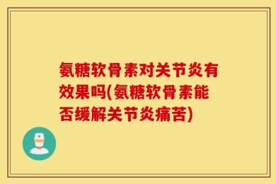 氨糖软骨素对关节炎有效果吗(氨糖软骨素能否缓解关节炎痛苦)