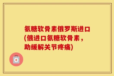 氨糖软骨素俄罗斯进口(俄进口氨糖软骨素，助缓解关节疼痛)