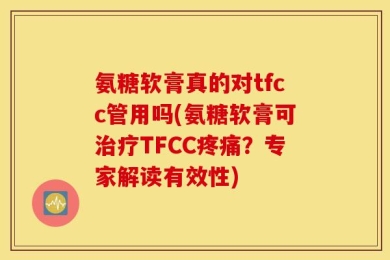 氨糖软膏真的对tfcc管用吗(氨糖软膏可治疗TFCC疼痛？专家解读有效性)