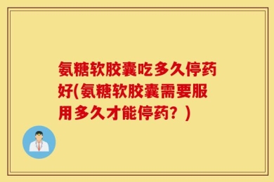 氨糖软胶囊吃多久停药好(氨糖软胶囊需要服用多久才能停药？)