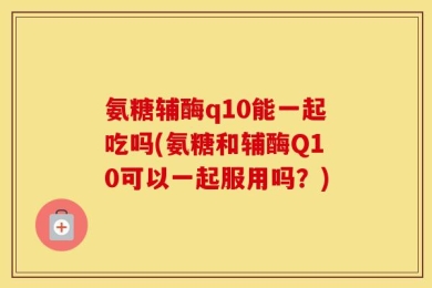 氨糖辅酶q10能一起吃吗(氨糖和辅酶Q10可以一起服用吗？)