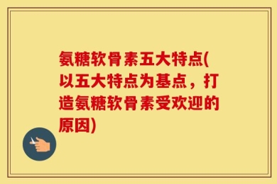 氨糖软骨素五大特点(以五大特点为基点，打造氨糖软骨素受欢迎的原因)
