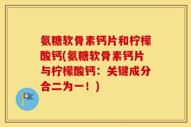 氨糖软骨素钙片和柠檬酸钙(氨糖软骨素钙片与柠檬酸钙：关键成分合二为一！)