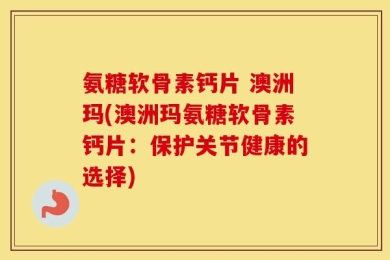 氨糖软骨素钙片 澳洲玛(澳洲玛氨糖软骨素钙片：保护关节健康的选择)