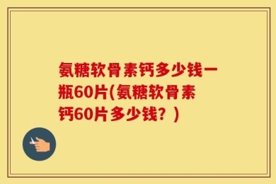 氨糖软骨素钙多少钱一瓶60片(氨糖软骨素钙60片多少钱？)