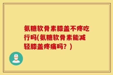 氨糖软骨素膝盖不疼吃行吗(氨糖软骨素能减轻膝盖疼痛吗？)