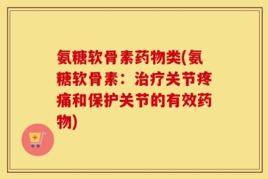 氨糖软骨素药物类(氨糖软骨素：治疗关节疼痛和保护关节的有效药物)
