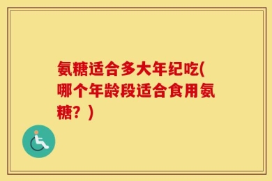 氨糖适合多大年纪吃(哪个年龄段适合食用氨糖？)