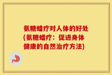氨糖蜡疗对人体的好处(氨糖蜡疗：促进身体健康的自然治疗方法)