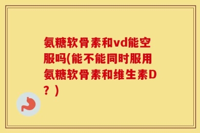 氨糖软骨素和vd能空服吗(能不能同时服用氨糖软骨素和维生素D？)