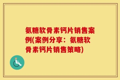 氨糖软骨素钙片销售案例(案例分享：氨糖软骨素钙片销售策略)