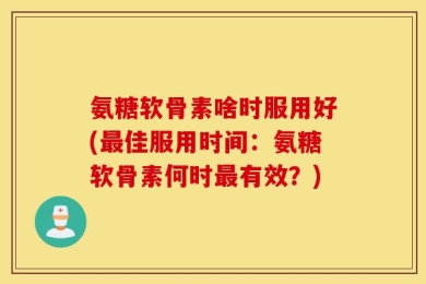 氨糖软骨素啥时服用好(最佳服用时间：氨糖软骨素何时最有效？)