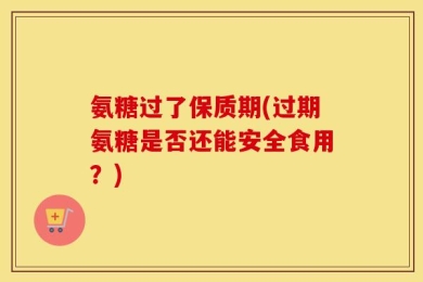 氨糖过了保质期(过期氨糖是否还能安全食用？)