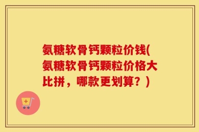 氨糖软骨钙颗粒价钱(氨糖软骨钙颗粒价格大比拼，哪款更划算？)