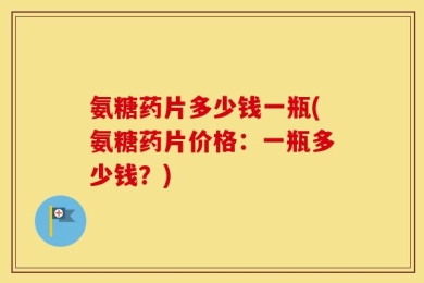 氨糖药片多少钱一瓶(氨糖药片价格：一瓶多少钱？)