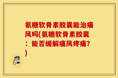 氨糖软骨素胶囊能治痛风吗(氨糖软骨素胶囊：能否缓解痛风疼痛？)