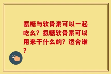 氨糖与软骨素可以一起吃么？氨糖软骨素可以用来干什么的？适合谁？
