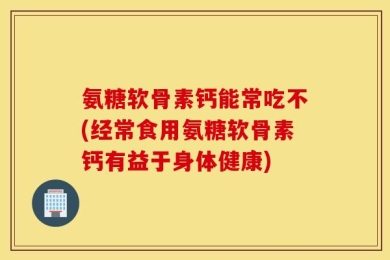 氨糖软骨素钙能常吃不(经常食用氨糖软骨素钙有益于身体健康)
