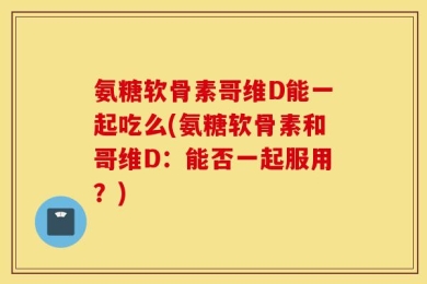 氨糖软骨素哥维D能一起吃么(氨糖软骨素和哥维D：能否一起服用？)