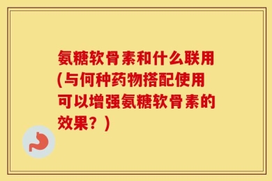 氨糖软骨素和什么联用(与何种药物搭配使用可以增强氨糖软骨素的效果？)