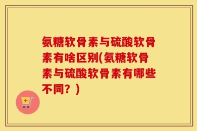 氨糖软骨素与硫酸软骨素有啥区别(氨糖软骨素与硫酸软骨素有哪些不同？)